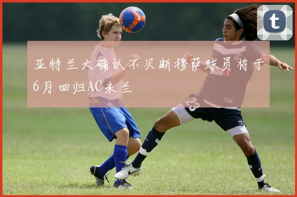 亚特兰大确认不买断穆萨球员将于6月回归AC米兰