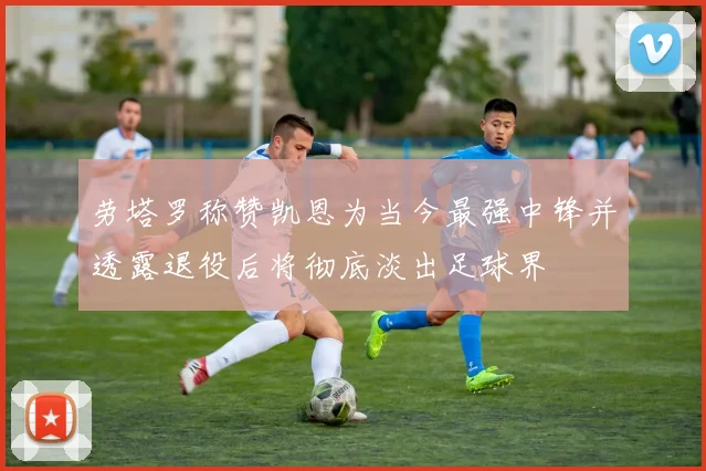 劳塔罗称赞凯恩为当今最强中锋并透露退役后将彻底淡出足球界
