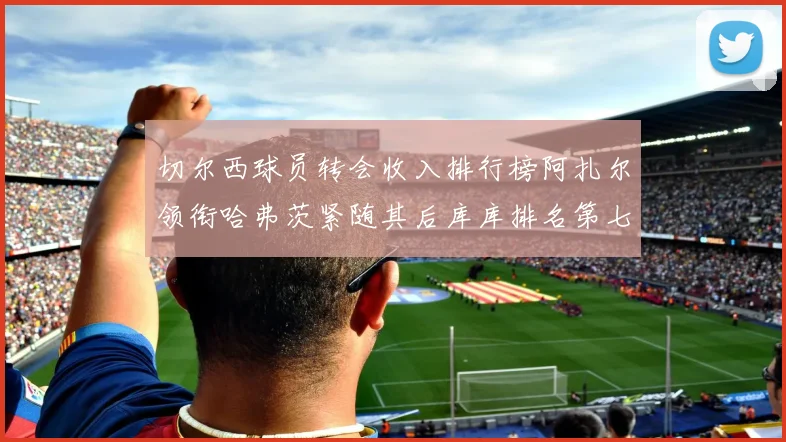 切尔西球员转会收入排行榜阿扎尔领衔哈弗茨紧随其后库库排名第七