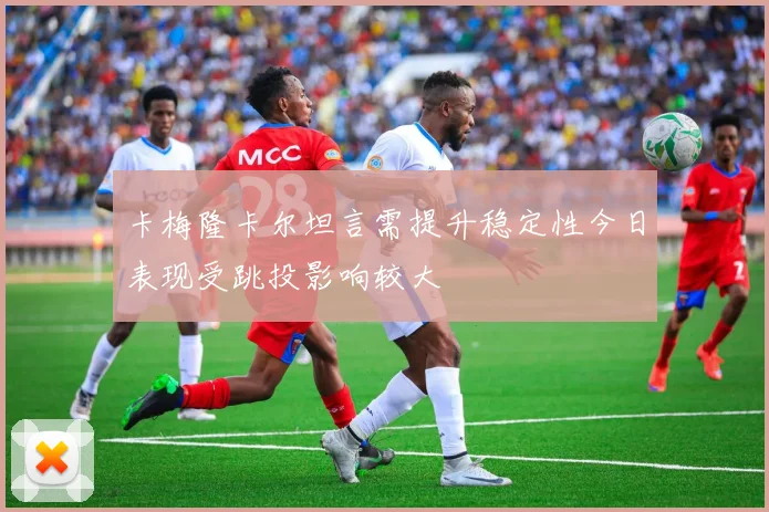 卡梅隆卡尔坦言需提升稳定性今日表现受跳投影响较大