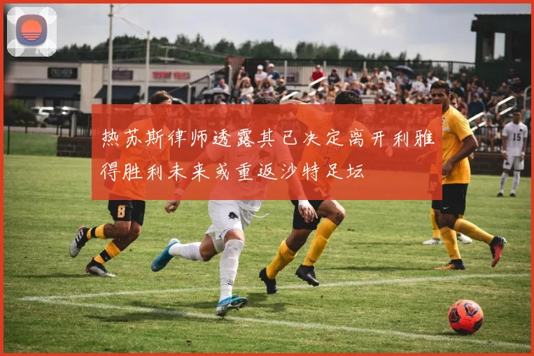 热苏斯律师透露其已决定离开利雅得胜利未来或重返沙特足坛