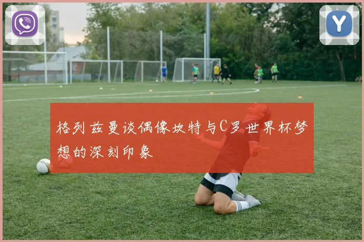 格列兹曼谈偶像坎特与C罗世界杯梦想的深刻印象