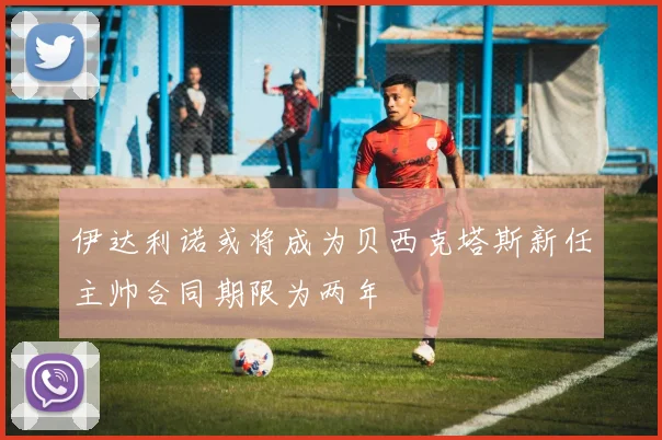 伊达利诺或将成为贝西克塔斯新任主帅合同期限为两年