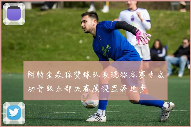 阿特金森称赞球队表现称本赛季成功晋级东部决赛展现显著进步