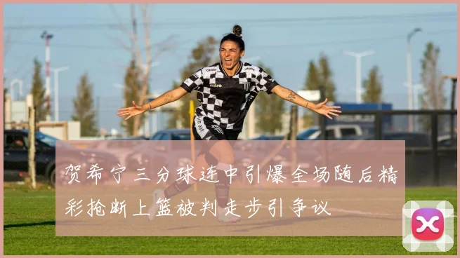 贺希宁三分球连中引爆全场随后精彩抢断上篮被判走步引争议