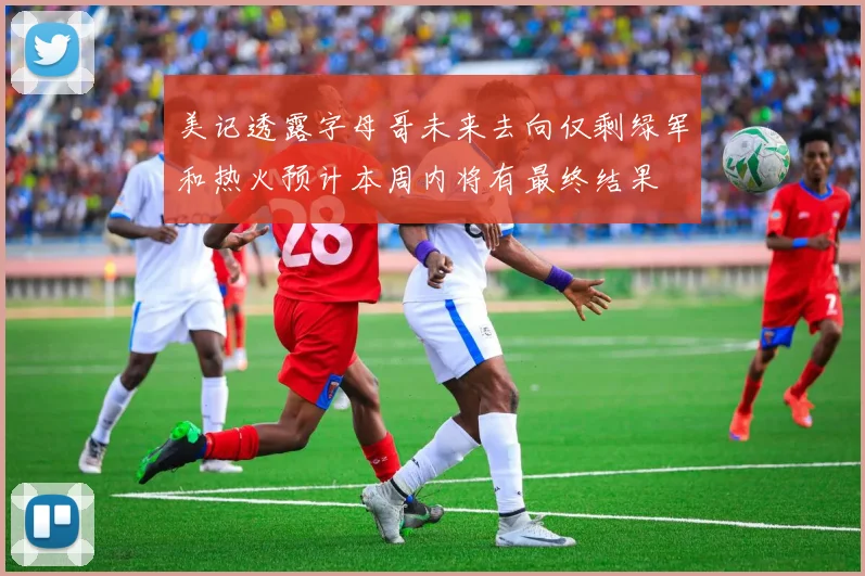 美记透露字母哥未来去向仅剩绿军和热火预计本周内将有最终结果